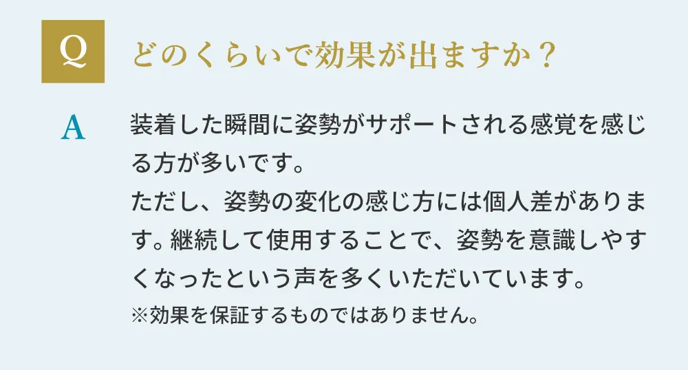どのくらいで効果が出ますか？装着した瞬間に姿勢がサポートされる感覚を感じる方が多いです。ただし、姿勢の変化の感じ方には個人差があります。※効果を保証するものではありません