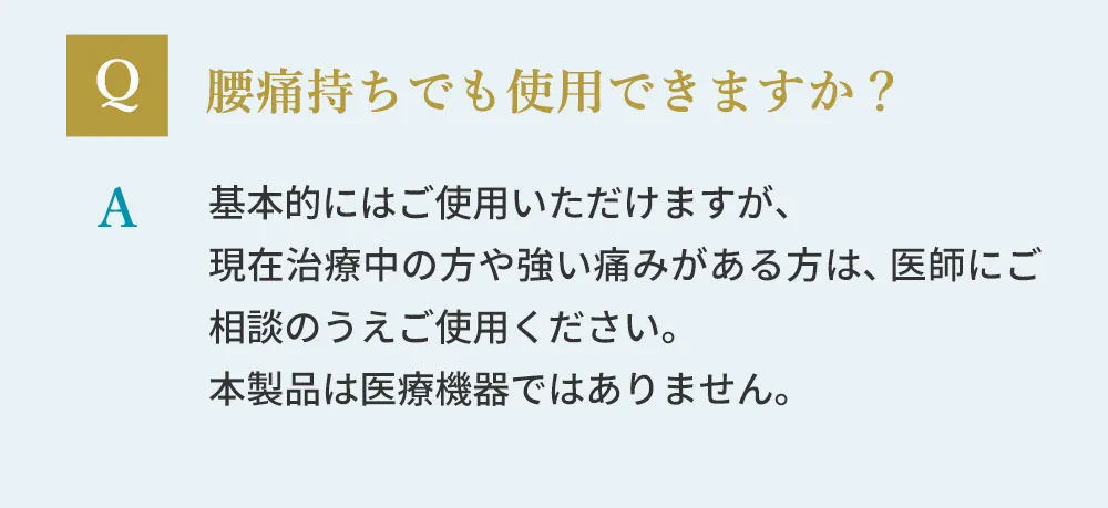 腰痛もちでも使用できますか？基本的にご使用いただけますが、現在治療中の方や強い痛みがある方は、医師にご相談のうえご使用ください。