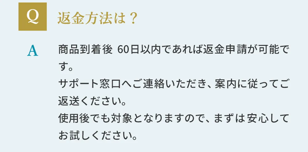 返金方法は？商品到着後、60日以内であれば返金申請が可能です。サポート窓口へご連絡いただき、案内に従ってご返送ください。